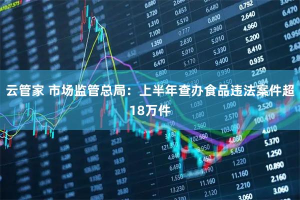 云管家 市场监管总局：上半年查办食品违法案件超18万件