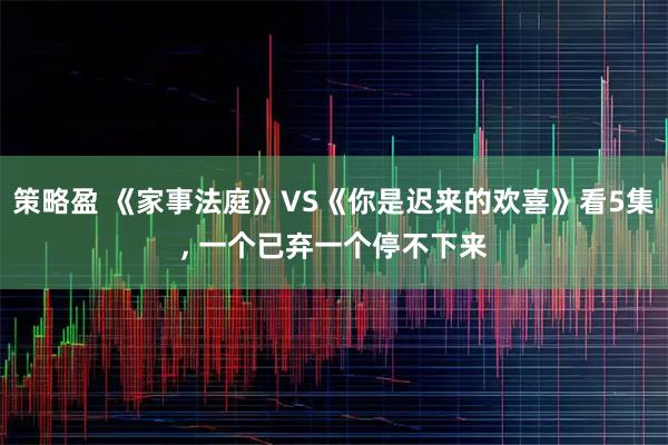 策略盈 《家事法庭》VS《你是迟来的欢喜》看5集, 一个已弃一个停不下来