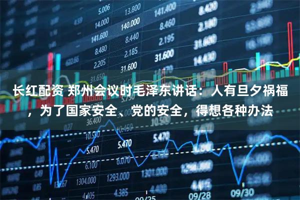 长红配资 郑州会议时毛泽东讲话：人有旦夕祸福，为了国家安全、党的安全，得想各种办法