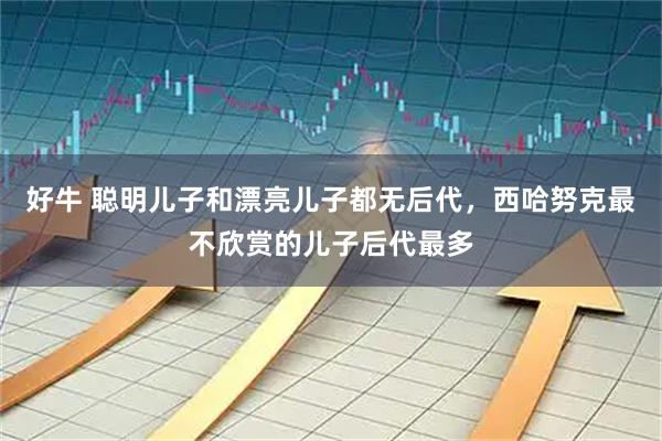 好牛 聪明儿子和漂亮儿子都无后代,西哈努克最不欣赏的儿子后代最多