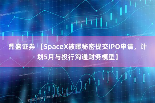 鼎盛证券 【SpaceX被曝秘密提交IPO申请,计划5月与投行沟通财务模型】