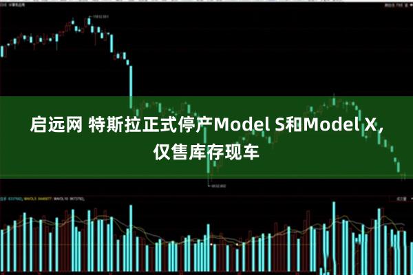 启远网 特斯拉正式停产Model S和Model X，仅售库存现车