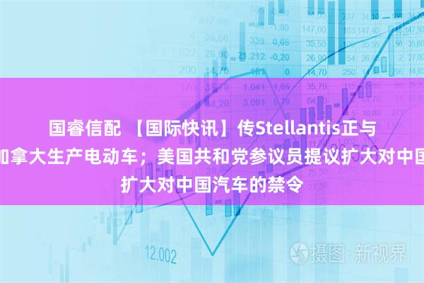 国睿信配 【国际快讯】传Stellantis正与零跑洽谈在加拿大生产电动车；美国共和党参议员提议扩大对中国汽车的禁令