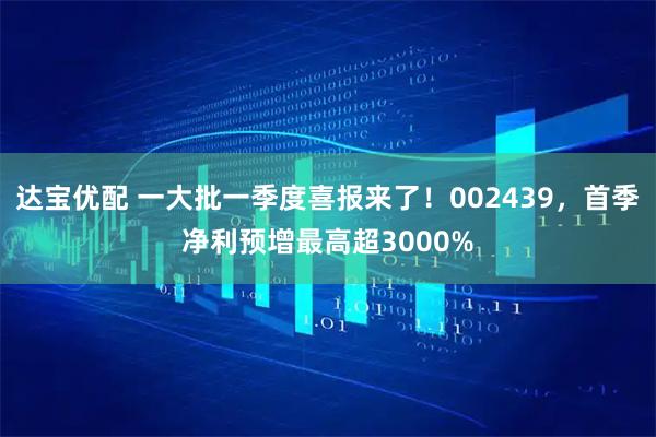 达宝优配 一大批一季度喜报来了！002439，首季净利预增最高超3000%