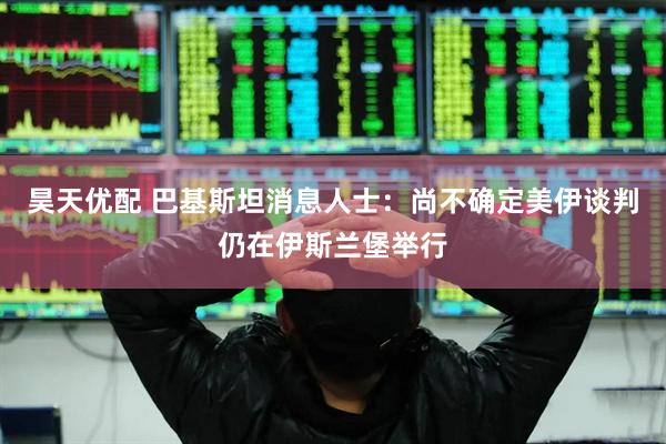 昊天优配 巴基斯坦消息人士：尚不确定美伊谈判仍在伊斯兰堡举行